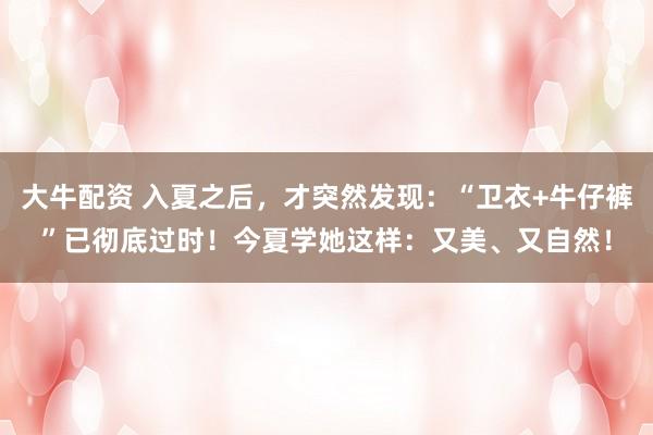 大牛配资 入夏之后，才突然发现：“卫衣+牛仔裤”已彻底过时！今夏学她这样：又美、又自然！