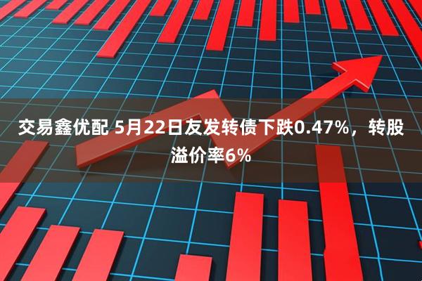 交易鑫优配 5月22日友发转债下跌0.47%，转股溢价率6%