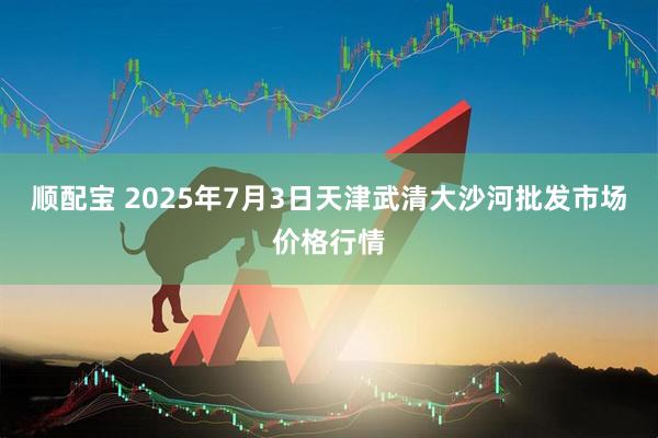 顺配宝 2025年7月3日天津武清大沙河批发市场价格行情
