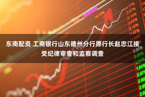 东南配资 工商银行山东德州分行原行长赵忠江接受纪律审查和监察调查