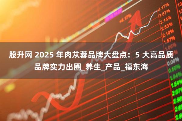 股升网 2025 年肉苁蓉品牌大盘点：5 大高品质品牌实力出圈_养生_产品_福东海