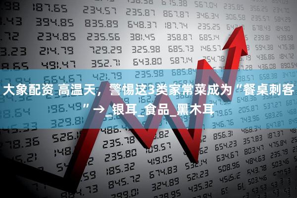 大象配资 高温天，警惕这3类家常菜成为“餐桌刺客”→_银耳_食品_黑木耳