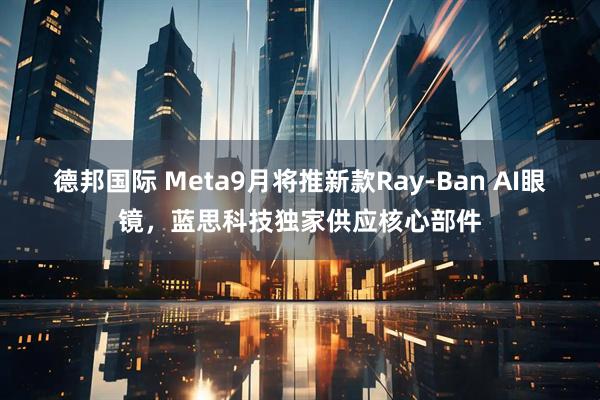 德邦国际 Meta9月将推新款Ray-Ban AI眼镜，蓝思科技独家供应核心部件