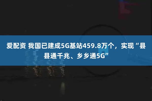 爱配资 我国已建成5G基站459.8万个，实现“县县通千兆、乡乡通5G”