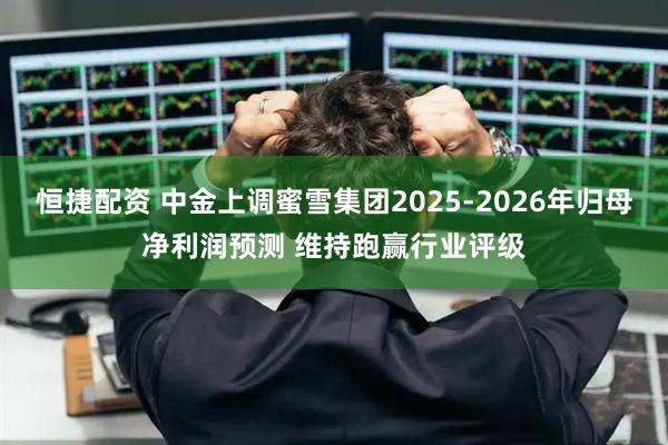 恒捷配资 中金上调蜜雪集团2025-2026年归母净利润预测 维持跑赢行业评级