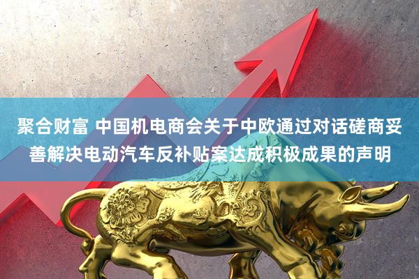 聚合财富 中国机电商会关于中欧通过对话磋商妥善解决电动汽车反补贴案达成积极成果的声明