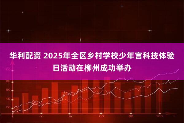 华利配资 2025年全区乡村学校少年宫科技体验日活动在柳州成功举办